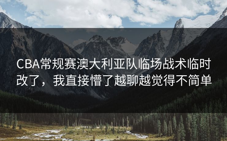 CBA常规赛澳大利亚队临场战术临时改了，我直接懵了越聊越觉得不简单