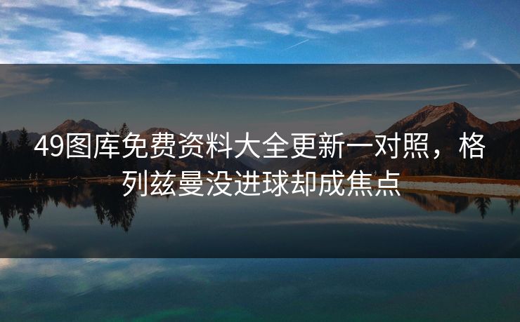 49图库免费资料大全更新一对照,格列兹曼没进球却成焦点