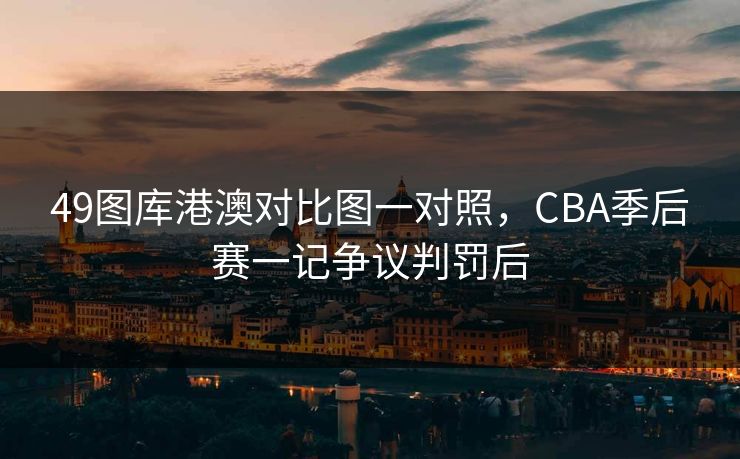 49图库港澳对比图一对照，CBA季后赛一记争议判罚后