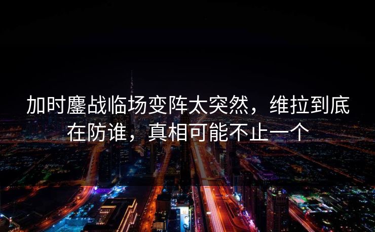 加时鏖战临场变阵太突然，维拉到底在防谁，真相可能不止一个
