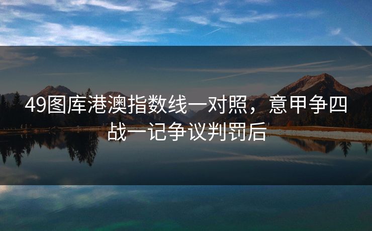 49图库港澳指数线一对照,意甲争四战一记争议判罚后