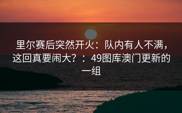 里尔赛后突然开火:队内有人不满,这回真要闹大?:49图库澳门更新的一组