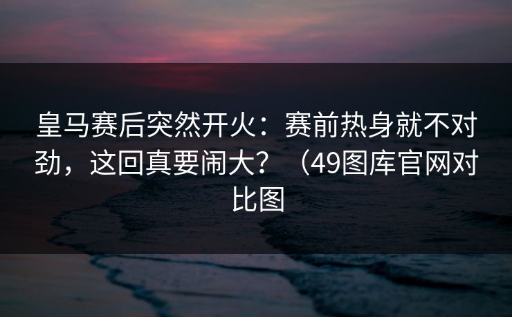 皇马赛后突然开火：赛前热身就不对劲，这回真要闹大？（49图库官网对比图
