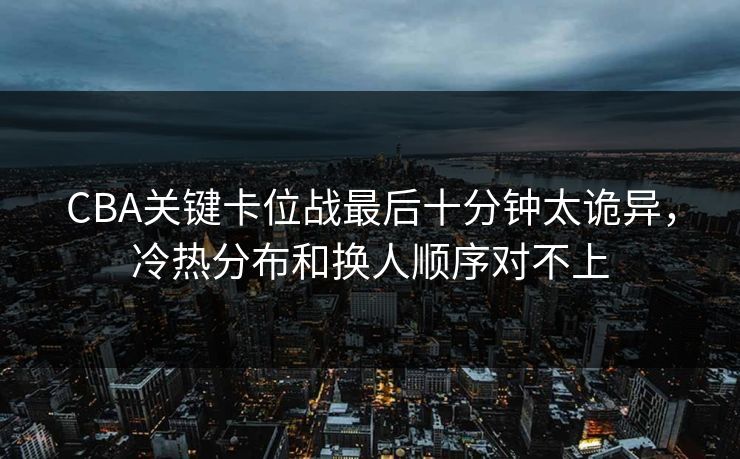 CBA关键卡位战最后十分钟太诡异，冷热分布和换人顺序对不上