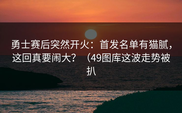 勇士赛后突然开火：首发名单有猫腻，这回真要闹大？（49图库这波走势被扒