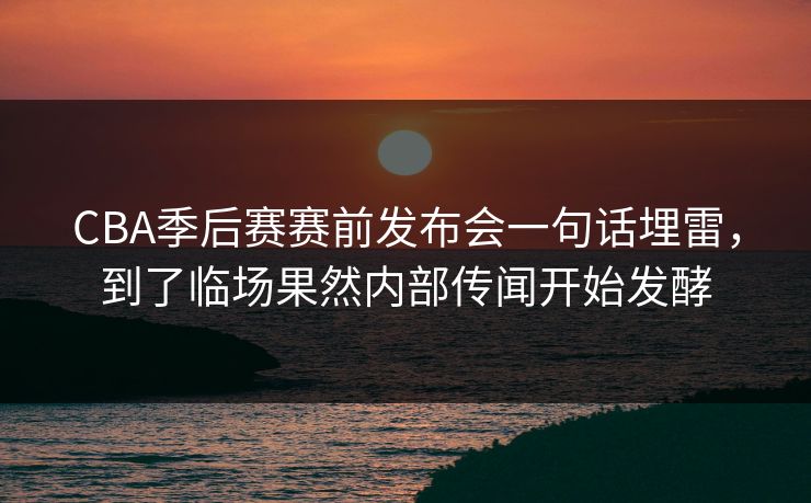 CBA季后赛赛前发布会一句话埋雷，到了临场果然内部传闻开始发酵