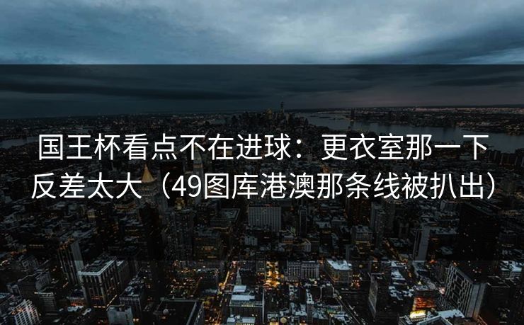 国王杯看点不在进球:更衣室那一下反差太大(49图库港澳那条线被扒出)