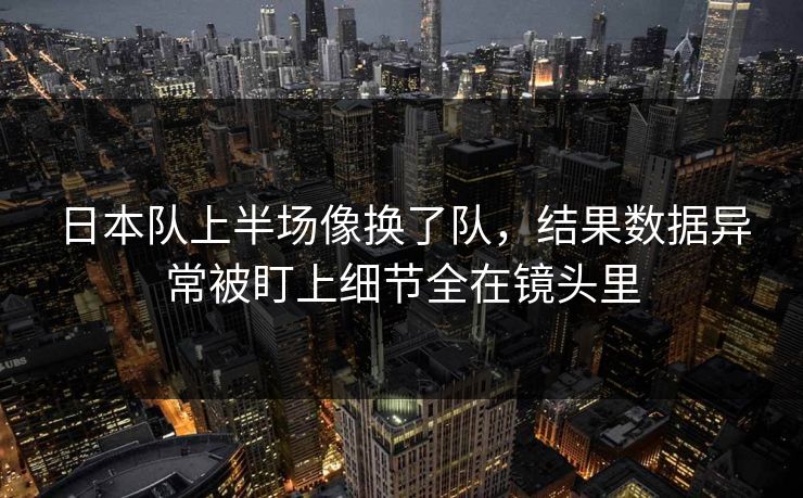 日本队上半场像换了队，结果数据异常被盯上细节全在镜头里