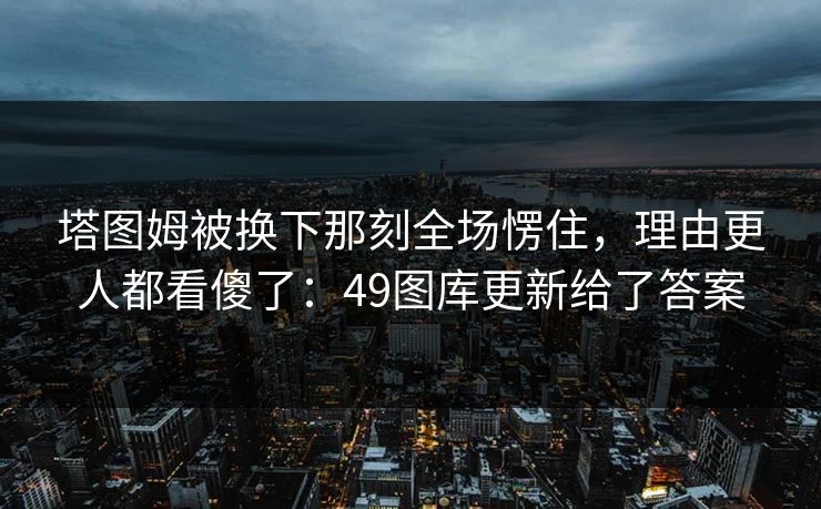 塔图姆被换下那刻全场愣住,理由更人都看傻了:49图库更新给了答案