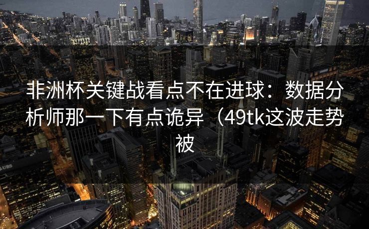 非洲杯关键战看点不在进球:数据分析师那一下有点诡异(49tk这波走势被