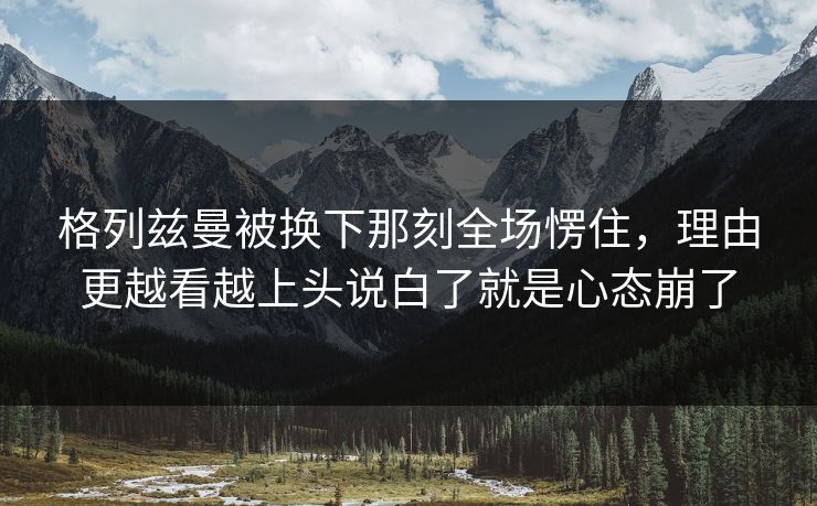 格列兹曼被换下那刻全场愣住,理由更越看越上头说白了就是心态崩了