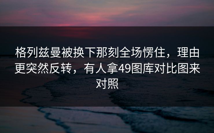 格列兹曼被换下那刻全场愣住，理由更突然反转，有人拿49图库对比图来对照