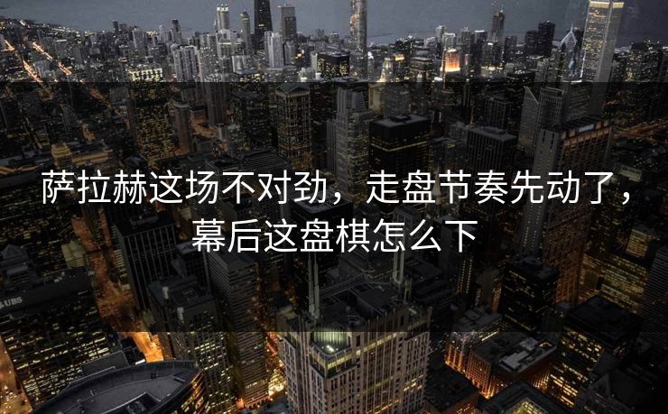 萨拉赫这场不对劲，走盘节奏先动了，幕后这盘棋怎么下