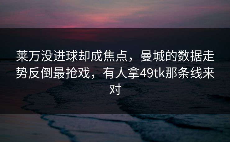 莱万没进球却成焦点，曼城的数据走势反倒最抢戏，有人拿49tk那条线来对