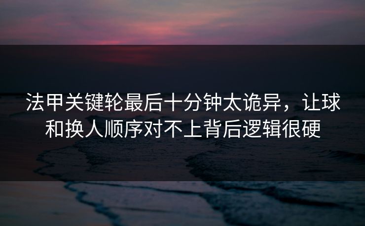 法甲关键轮最后十分钟太诡异，让球和换人顺序对不上背后逻辑很硬