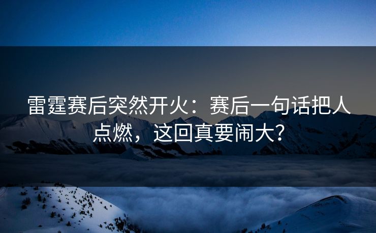雷霆赛后突然开火：赛后一句话把人点燃，这回真要闹大？