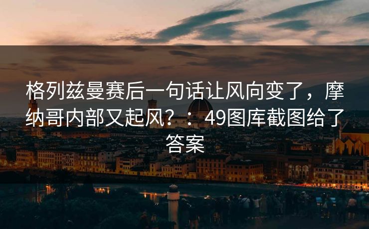 格列兹曼赛后一句话让风向变了，摩纳哥内部又起风？：49图库截图给了答案