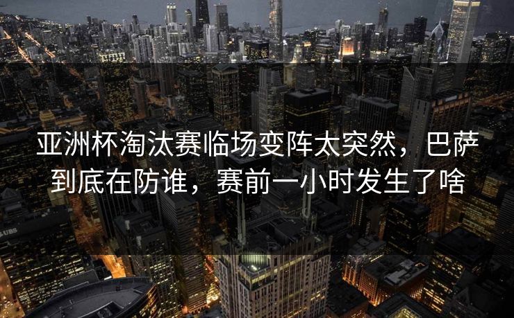 亚洲杯淘汰赛临场变阵太突然，巴萨到底在防谁，赛前一小时发生了啥