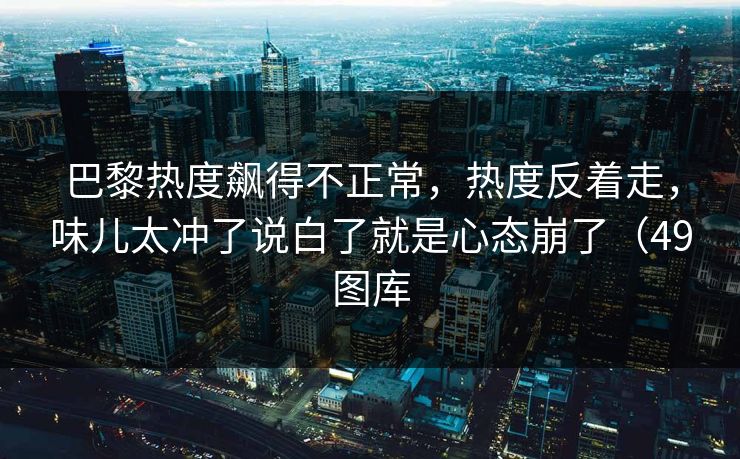 巴黎热度飙得不正常，热度反着走，味儿太冲了说白了就是心态崩了（49图库