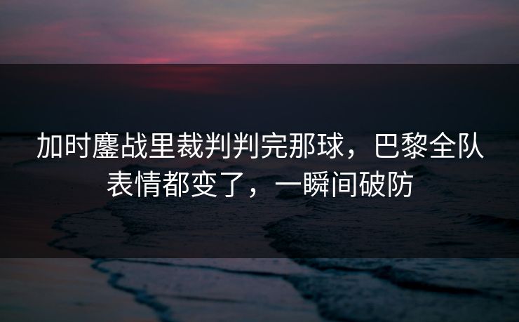 加时鏖战里裁判判完那球，巴黎全队表情都变了，一瞬间破防