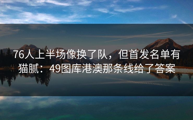 76人上半场像换了队，但首发名单有猫腻：49图库港澳那条线给了答案