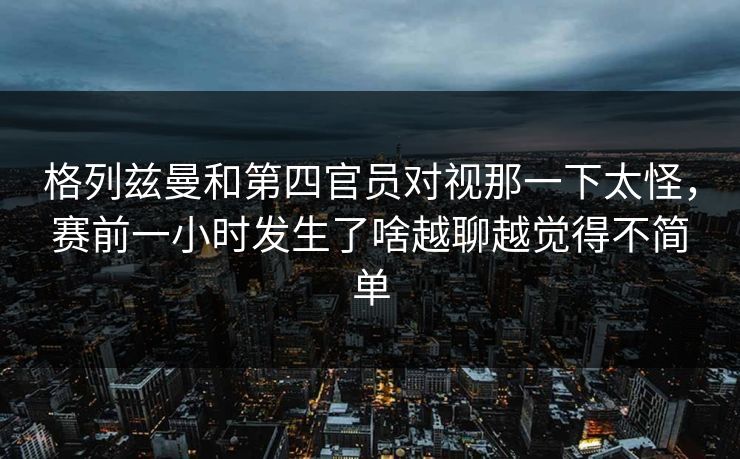 格列兹曼和第四官员对视那一下太怪，赛前一小时发生了啥越聊越觉得不简单