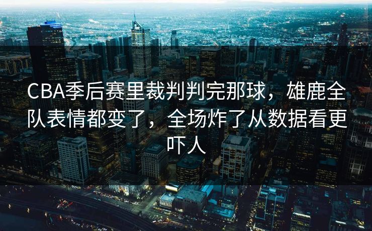 CBA季后赛里裁判判完那球，雄鹿全队表情都变了，全场炸了从数据看更吓人