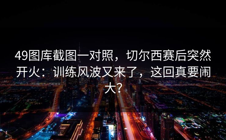 49图库截图一对照,切尔西赛后突然开火:训练风波又来了,这回真要闹大? 49图库截图一对照,切尔西赛后突然开火:训练风波又来了,这回真要闹大?