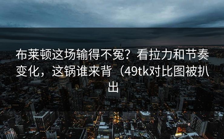 布莱顿这场输得不冤？看拉力和节奏变化，这锅谁来背（49tk对比图被扒出