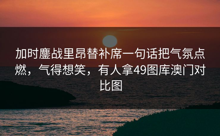 加时鏖战里昂替补席一句话把气氛点燃,气得想笑,有人拿49图库澳门对比图 加时鏖战里昂替补席一句话把气氛点燃,气得想笑,有人拿49图库澳门对比图