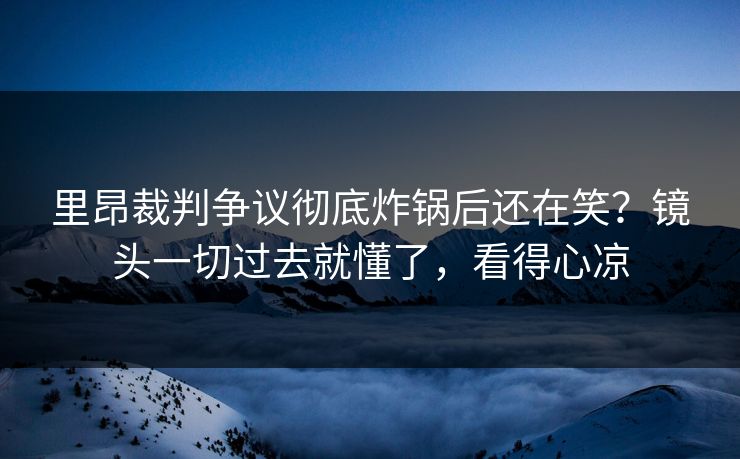 里昂裁判争议彻底炸锅后还在笑？镜头一切过去就懂了，看得心凉