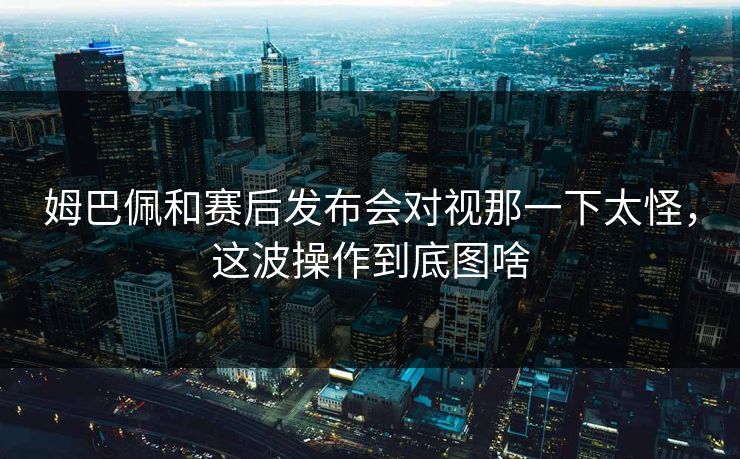 姆巴佩和赛后发布会对视那一下太怪,这波操作到底图啥