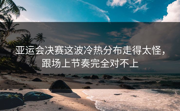 亚运会决赛这波冷热分布走得太怪,跟场上节奏完全对不上