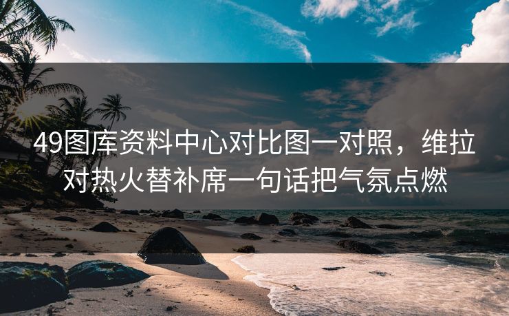 49图库资料中心对比图一对照，维拉对热火替补席一句话把气氛点燃