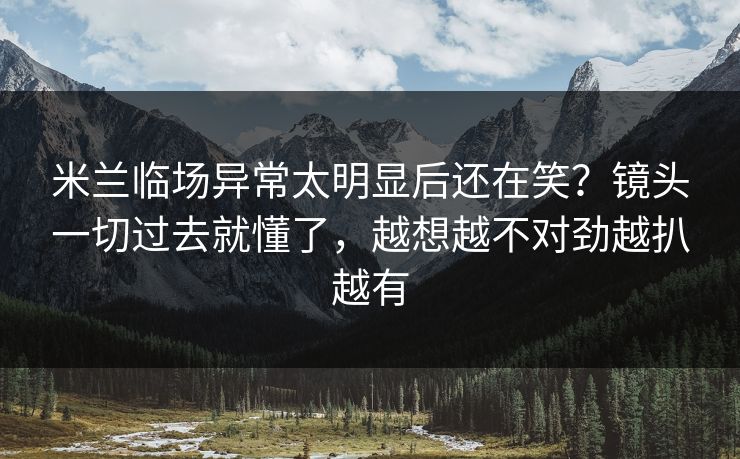 米兰临场异常太明显后还在笑?镜头一切过去就懂了,越想越不对劲越扒越有 米兰临场异常太明显后还在笑?镜头一切过去就懂了,越想越不对劲越扒越有