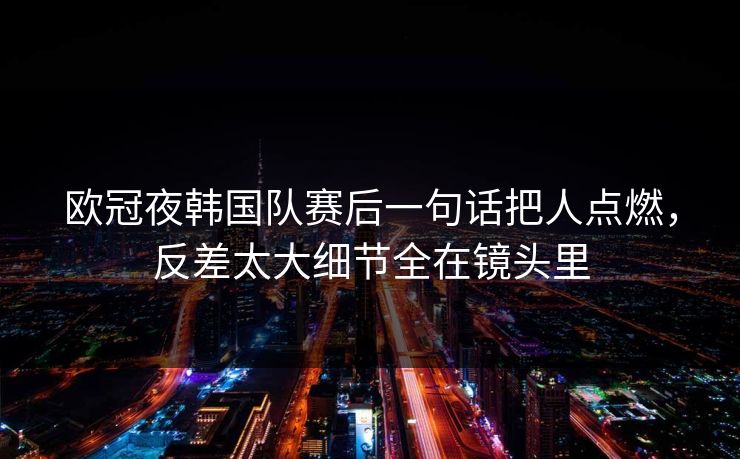 欧冠夜韩国队赛后一句话把人点燃,反差太大细节全在镜头里 欧冠夜韩国队赛后一句话把人点燃,反差太大细节全在镜头里