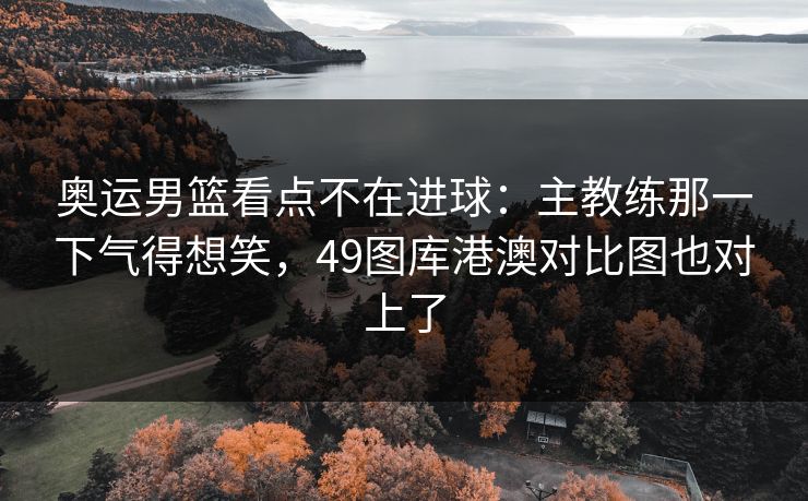 奥运男篮看点不在进球：主教练那一下气得想笑，49图库港澳对比图也对上了