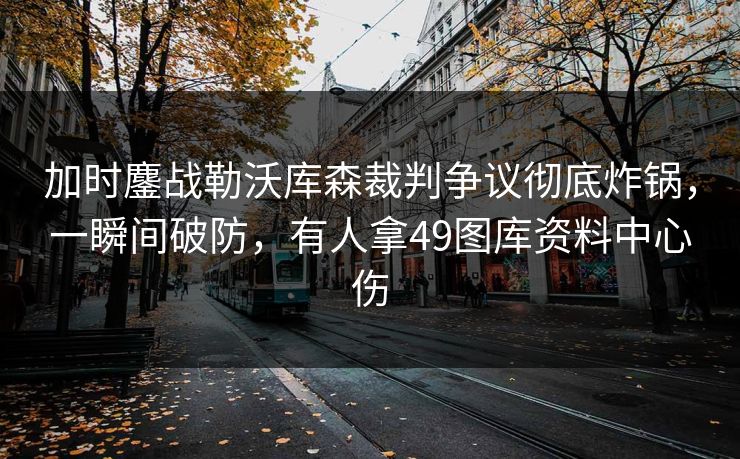 加时鏖战勒沃库森裁判争议彻底炸锅，一瞬间破防，有人拿49图库资料中心伤