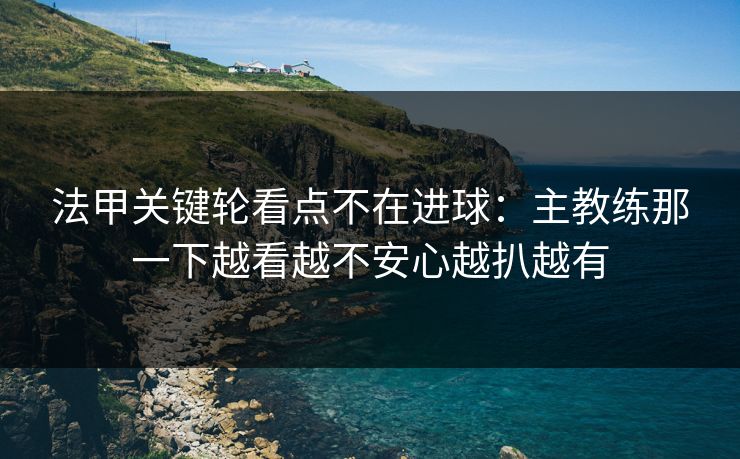 法甲关键轮看点不在进球：主教练那一下越看越不安心越扒越有