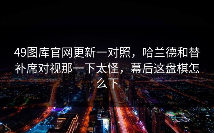 49图库官网更新一对照，哈兰德和替补席对视那一下太怪，幕后这盘棋怎么下