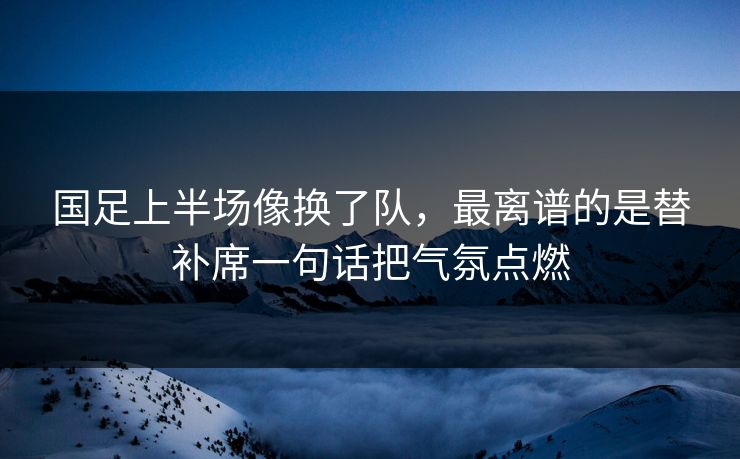 国足上半场像换了队，最离谱的是替补席一句话把气氛点燃
