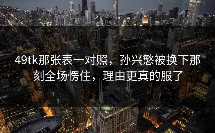 49tk那张表一对照，孙兴慜被换下那刻全场愣住，理由更真的服了