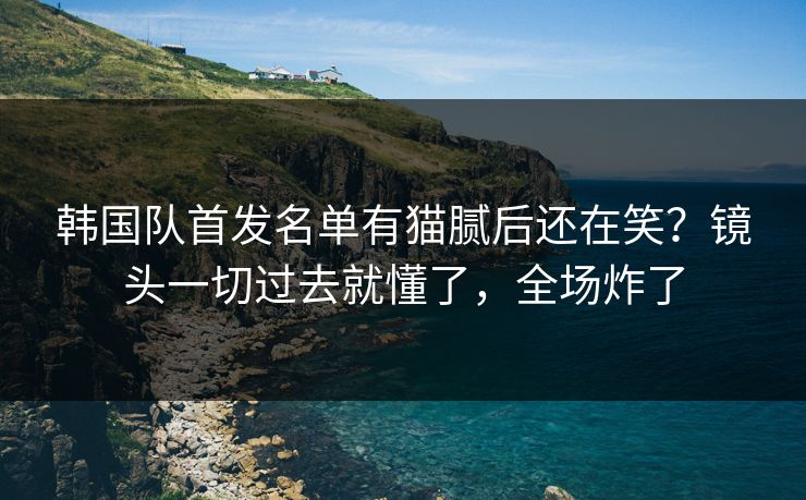 韩国队首发名单有猫腻后还在笑？镜头一切过去就懂了，全场炸了