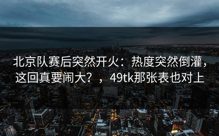 北京队赛后突然开火:热度突然倒灌,这回真要闹大?,49tk那张表也对上 北京队赛后突然开火:热度突然倒灌,这回真要闹大?,49tk那张表也对上