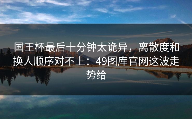 国王杯最后十分钟太诡异,离散度和换人顺序对不上:49图库官网这波走势给 国王杯最后十分钟太诡异,离散度和换人顺序对不上:49图库官网这波走势给
