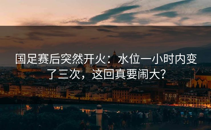 国足赛后突然开火：水位一小时内变了三次，这回真要闹大？